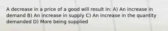 A decrease in a price of a good will result in: A) An increase in demand B) An increase in supply C) An increase in the quantity demanded D) More being supplied