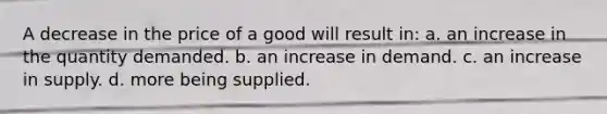 A decrease in the price of a good will result in: a. an increase in the quantity demanded. b. an increase in demand. c. an increase in supply. d. more being supplied.