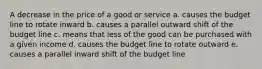 A decrease in the price of a good or service a. causes the budget line to rotate inward b. causes a parallel outward shift of the budget line c. means that less of the good can be purchased with a given income d. causes the budget line to rotate outward e. causes a parallel inward shift of the budget line