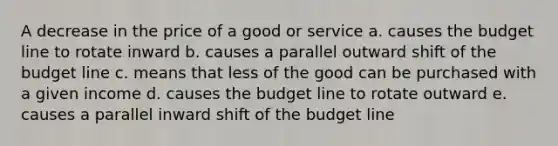 A decrease in the price of a good or service a. causes the budget line to rotate inward b. causes a parallel outward shift of the budget line c. means that less of the good can be purchased with a given income d. causes the budget line to rotate outward e. causes a parallel inward shift of the budget line