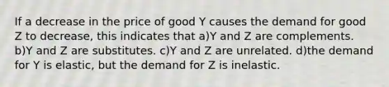 If a decrease in the price of good Y causes the demand for good Z to decrease, this indicates that a)Y and Z are complements. b)Y and Z are substitutes. c)Y and Z are unrelated. d)the demand for Y is elastic, but the demand for Z is inelastic.