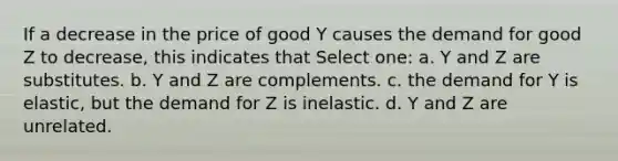 If a decrease in the price of good Y causes the demand for good Z to decrease, this indicates that Select one: a. Y and Z are substitutes. b. Y and Z are complements. c. the demand for Y is elastic, but the demand for Z is inelastic. d. Y and Z are unrelated.