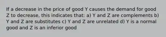 If a decrease in the price of good Y causes the demand for good Z to decrease, this indicates that: a) Y and Z are complements b) Y and Z are substitutes c) Y and Z are unrelated d) Y is a normal good and Z is an inferior good