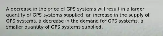 A decrease in the price of GPS systems will result in a larger quantity of GPS systems supplied. an increase in the supply of GPS systems. a decrease in the demand for GPS systems. a smaller quantity of GPS systems supplied.