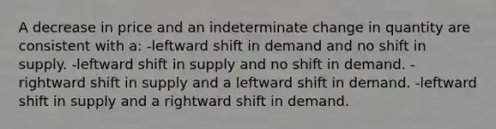 A decrease in price and an indeterminate change in quantity are consistent with a: -leftward shift in demand and no shift in supply. -leftward shift in supply and no shift in demand. -rightward shift in supply and a leftward shift in demand. -leftward shift in supply and a rightward shift in demand.