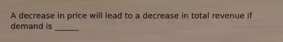 A decrease in price will lead to a decrease in total revenue if demand is ______