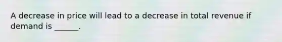 A decrease in price will lead to a decrease in total revenue if demand is ______.