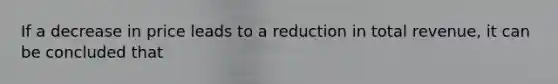 If a decrease in price leads to a reduction in total revenue, it can be concluded that