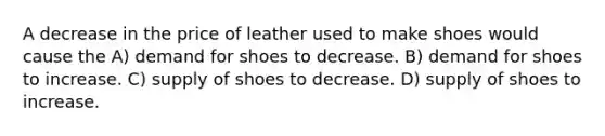 A decrease in the price of leather used to make shoes would cause the A) demand for shoes to decrease. B) demand for shoes to increase. C) supply of shoes to decrease. D) supply of shoes to increase.