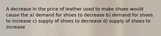 A decrease in the price of leather used to make shoes would cause the a) demand for shoes to decrease b) demand for shoes to increase c) supply of shoes to decrease d) supply of shoes to increase