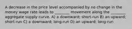 A decrease in the price level accompanied by no change in the money wage rate leads to ________ movement along the ________ aggregate supply curve. A) a downward; short-run B) an upward; short-run C) a downward; long-run D) an upward; long-run