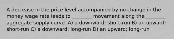 A decrease in the price level accompanied by no change in the money wage rate leads to ________ movement along the ________ aggregate supply curve. A) a downward; short-run B) an upward; short-run C) a downward; long-run D) an upward; long-run