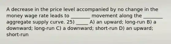 A decrease in the price level accompanied by no change in the money wage rate leads to ________ movement along the ________ aggregate supply curve. 25) _____ A) an upward; long-run B) a downward; long-run C) a downward; short-run D) an upward; short-run