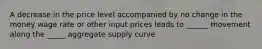 A decrease in the price level accompanied by no change in the money wage rate or other input prices leads to ______ movement along the _____ aggregate supply curve