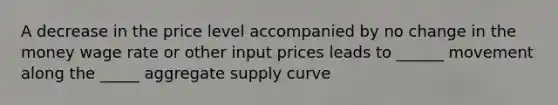 A decrease in the price level accompanied by no change in the money wage rate or other input prices leads to ______ movement along the _____ aggregate supply curve