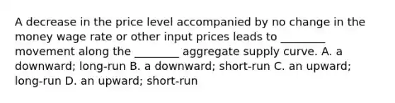 A decrease in the price level accompanied by no change in the money wage rate or other input prices leads to ________ movement along the ________ aggregate supply curve. A. a downward; long-run B. a downward; short-run C. an upward; long-run D. an upward; short-run