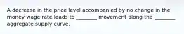 A decrease in the price level accompanied by no change in the money wage rate leads to​ ________ movement along the​ ________ aggregate supply curve.