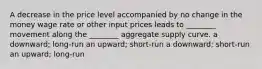 A decrease in the price level accompanied by no change in the money wage rate or other input prices leads to ________ movement along the ________ aggregate supply curve. a downward; long-run an upward; short-run a downward; short-run an upward; long-run