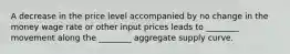 A decrease in the price level accompanied by no change in the money wage rate or other input prices leads to ________ movement along the ________ aggregate supply curve.