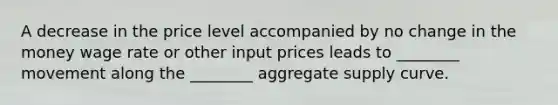 A decrease in the price level accompanied by no change in the money wage rate or other input prices leads to ________ movement along the ________ aggregate supply curve.