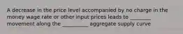 A decrease in the price level accompanied by no charge in the money wage rate or other input prices leads to ________ movement along the __________ aggregate supply curve