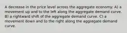 A decrease in the price level across the aggregate economy: A) a movement up and to the left along the aggregate demand curve. B) a rightward shift of the aggregate demand curve. C) a movement down and to the right along the aggregate demand curve.