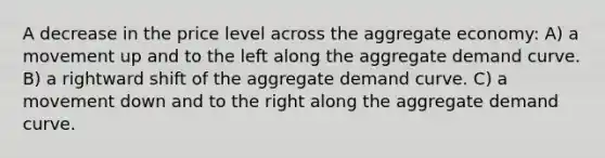 A decrease in the price level across the aggregate economy: A) a movement up and to the left along the aggregate demand curve. B) a rightward shift of the aggregate demand curve. C) a movement down and to the right along the aggregate demand curve.