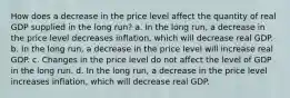 How does a decrease in the price level affect the quantity of real GDP supplied in the long run? a. In the long​ run, a decrease in the price level decreases​ inflation, which will decrease real GDP. b. In the long​ run, a decrease in the price level will increase real GDP. c. Changes in the price level do not affect the level of GDP in the long run. d. In the long​ run, a decrease in the price level increases​ inflation, which will decrease real GDP.