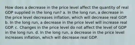 How does a decrease in the price level affect the quantity of real GDP supplied in the long run? a. In the long​ run, a decrease in the price level decreases​ inflation, which will decrease real GDP. b. In the long​ run, a decrease in the price level will increase real GDP. c. Changes in the price level do not affect the level of GDP in the long run. d. In the long​ run, a decrease in the price level increases​ inflation, which will decrease real GDP.