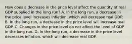 How does a decrease in the price level affect the quantity of real GDP supplied in the long​ run? A. In the long​ run, a decrease in the price level increases​ inflation, which will decrease real GDP. B. In the long​ run, a decrease in the price level will increase real GDP. C. Changes in the price level do not affect the level of GDP in the long run. D. In the long​ run, a decrease in the price level decreases​ inflation, which will decrease real GDP.