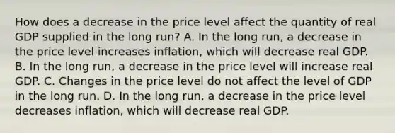 How does a decrease in the price level affect the quantity of real GDP supplied in the long​ run? A. In the long​ run, a decrease in the price level increases​ inflation, which will decrease real GDP. B. In the long​ run, a decrease in the price level will increase real GDP. C. Changes in the price level do not affect the level of GDP in the long run. D. In the long​ run, a decrease in the price level decreases​ inflation, which will decrease real GDP.