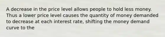 A decrease in the price level allows people to hold less money. Thus a lower price level causes the quantity of money demanded to decrease at each interest rate, shifting the money demand curve to the