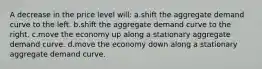 A decrease in the price level will: a.shift the aggregate demand curve to the left. b.shift the aggregate demand curve to the right. c.move the economy up along a stationary aggregate demand curve. d.move the economy down along a stationary aggregate demand curve.