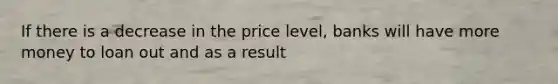 If there is a decrease in the price level, banks will have more money to loan out and as a result