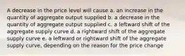 A decrease in the price level will cause a. an increase in the quantity of aggregate output supplied b. a decrease in the quantity of aggregate output supplied c. a leftward shift of the aggregate supply curve d. a rightward shift of the aggregate supply curve e. a leftward or rightward shift of the aggregate supply curve, depending on the reason for the price change