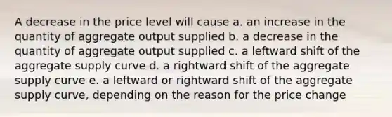 A decrease in the price level will cause a. an increase in the quantity of aggregate output supplied b. a decrease in the quantity of aggregate output supplied c. a leftward shift of the aggregate supply curve d. a rightward shift of the aggregate supply curve e. a leftward or rightward shift of the aggregate supply curve, depending on the reason for the price change