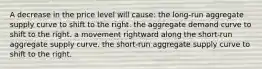 A decrease in the price level will cause: the long-run aggregate supply curve to shift to the right. the aggregate demand curve to shift to the right. a movement rightward along the short-run aggregate supply curve. the short-run aggregate supply curve to shift to the right.