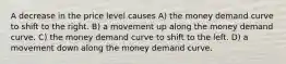 A decrease in the price level causes A) the money demand curve to shift to the right. B) a movement up along the money demand curve. C) the money demand curve to shift to the left. D) a movement down along the money demand curve.