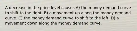 A decrease in the price level causes A) the money demand curve to shift to the right. B) a movement up along the money demand curve. C) the money demand curve to shift to the left. D) a movement down along the money demand curve.