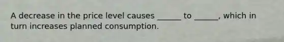 A decrease in the price level causes ______ to ______, which in turn increases planned consumption.