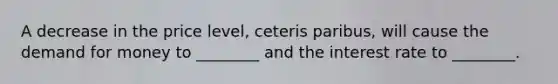 A decrease in the price level, ceteris paribus, will cause the demand for money to ________ and the interest rate to ________.