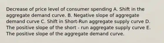 Decrease of price level of consumer spending A. Shift in the aggregate demand curve. B. Negative slope of aggregate demand curve C. Shift in Short-Run aggregate supply curve D. The positive slope of the short - run aggregate supply curve E. The positive slope of the aggregate demand curve.