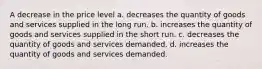 A decrease in the price level a. decreases the quantity of goods and services supplied in the long run. b. increases the quantity of goods and services supplied in the short run. c. decreases the quantity of goods and services demanded. d. increases the quantity of goods and services demanded.