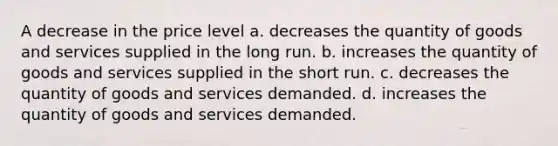 A decrease in the price level a. decreases the quantity of goods and services supplied in the long run. b. increases the quantity of goods and services supplied in the short run. c. decreases the quantity of goods and services demanded. d. increases the quantity of goods and services demanded.