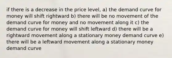 if there is a decrease in the price level, a) the demand curve for money will shift rightward b) there will be no movement of the demand curve for money and no movement along it c) the demand curve for money will shift leftward d) there will be a rightward movement along a stationary money demand curve e) there will be a leftward movement along a stationary money demand curve