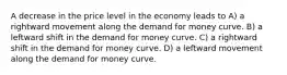 A decrease in the price level in the economy leads to A) a rightward movement along the demand for money curve. B) a leftward shift in the demand for money curve. C) a rightward shift in the demand for money curve. D) a leftward movement along the demand for money curve.