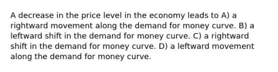 A decrease in the price level in the economy leads to A) a rightward movement along the demand for money curve. B) a leftward shift in the demand for money curve. C) a rightward shift in the demand for money curve. D) a leftward movement along the demand for money curve.