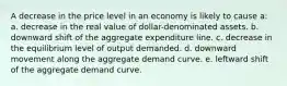 A decrease in the price level in an economy is likely to cause a: a. decrease in the real value of dollar-denominated assets. b. downward shift of the aggregate expenditure line. c. decrease in the equilibrium level of output demanded. d. downward movement along the aggregate demand curve. e. leftward shift of the aggregate demand curve.