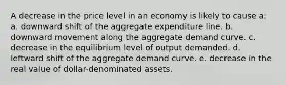 A decrease in the price level in an economy is likely to cause a: a. ​downward shift of the aggregate expenditure line. b. ​downward movement along the aggregate demand curve. c. ​decrease in the equilibrium level of output demanded. d. ​leftward shift of the aggregate demand curve. e. ​decrease in the real value of dollar-denominated assets.