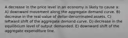 A decrease in the price level in an economy is likely to cause a: A) downward movement along the aggregate demand curve. B) decrease in the real value of dollar-denominated assets. C) leftward shift of the aggregate demand curve. D) decrease in the equilibrium level of output demanded. E) downward shift of the aggregate expenditure line.